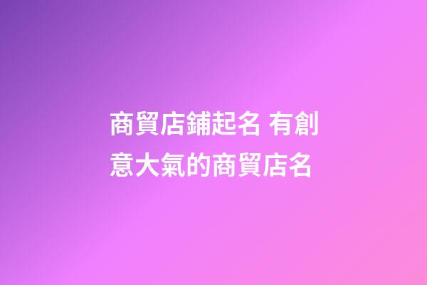 商貿店鋪起名 有創意大氣的商貿店名-第1張-店鋪起名-玄機派